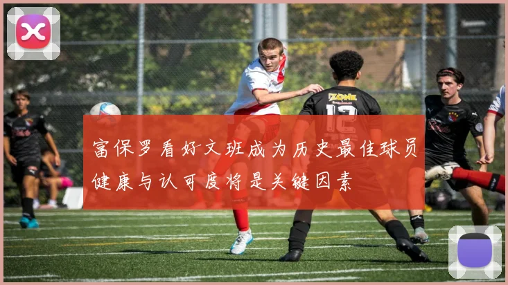 富保罗看好文班成为历史最佳球员健康与认可度将是关键因素