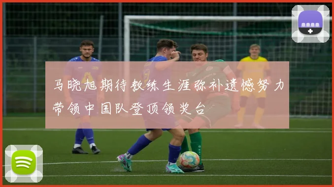 马晓旭期待教练生涯弥补遗憾努力带领中国队登顶领奖台
