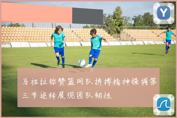 马祖拉称赞篮网队拼搏精神强调第三节逆转展现团队韧性