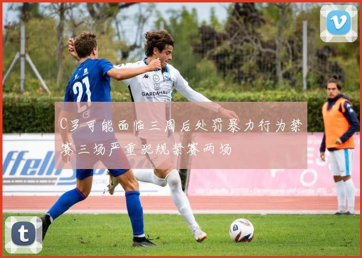 C罗可能面临三周后处罚暴力行为禁赛三场严重犯规禁赛两场