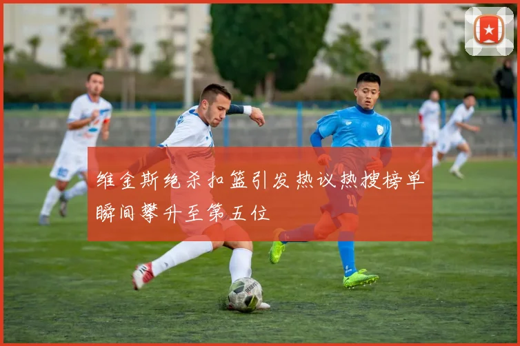 维金斯绝杀扣篮引发热议热搜榜单瞬间攀升至第五位