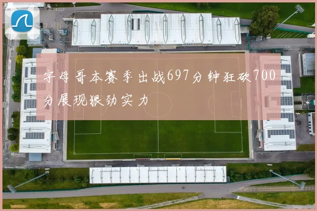 字母哥本赛季出战697分钟狂砍700分展现狠劲实力