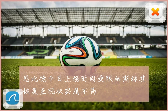 恩比德今日上场时间受限纳斯称其恢复至现状实属不易