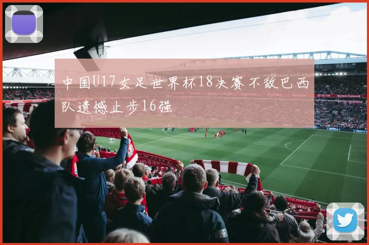 中国U17女足世界杯18决赛不敌巴西队遗憾止步16强