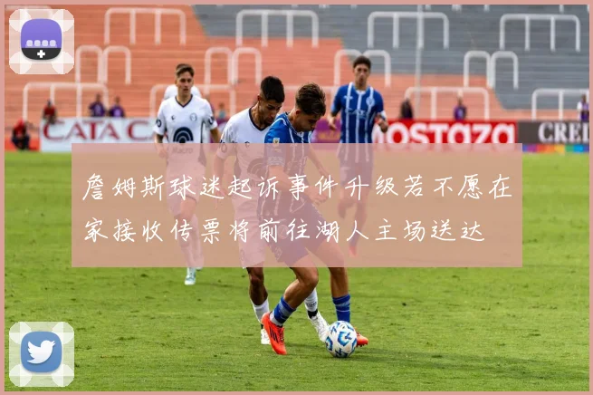 詹姆斯球迷起诉事件升级若不愿在家接收传票将前往湖人主场送达