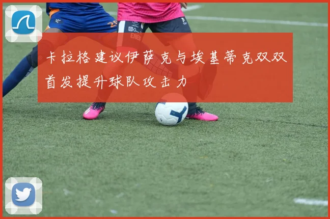 卡拉格建议伊萨克与埃基蒂克双双首发提升球队攻击力