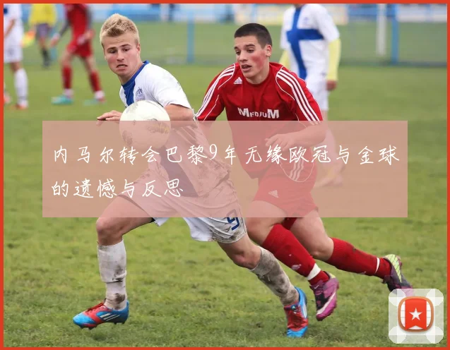 内马尔转会巴黎9年无缘欧冠与金球的遗憾与反思