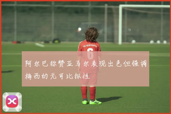 阿尔巴称赞亚马尔表现出色但强调梅西的无可比拟性