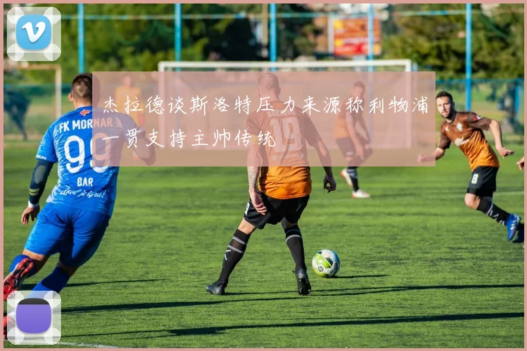 杰拉德谈斯洛特压力来源称利物浦一贯支持主帅传统