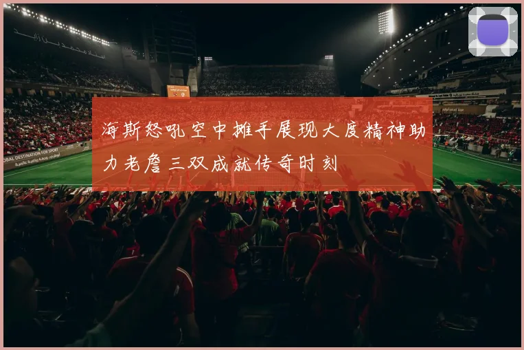 海斯怒吼空中摊手展现大度精神助力老詹三双成就传奇时刻