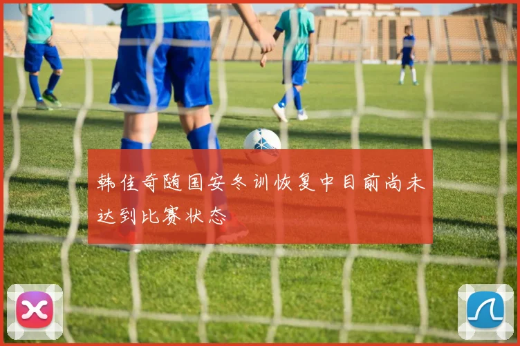 韩佳奇随国安冬训恢复中目前尚未达到比赛状态