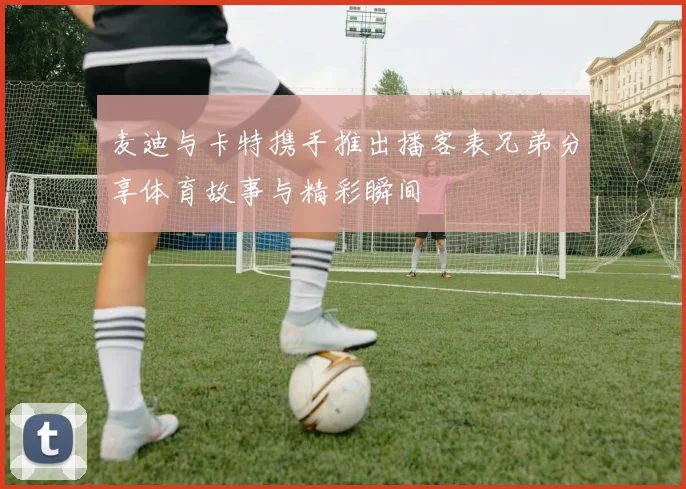 麦迪与卡特携手推出播客表兄弟分享体育故事与精彩瞬间
