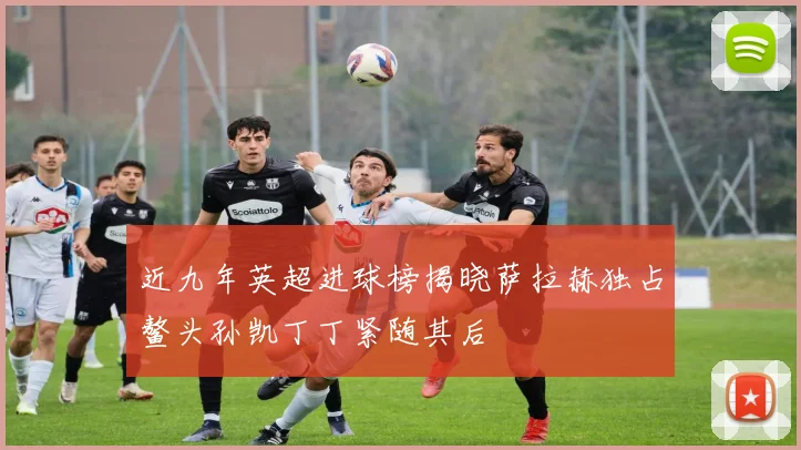 近九年英超进球榜揭晓萨拉赫独占鳌头孙凯丁丁紧随其后