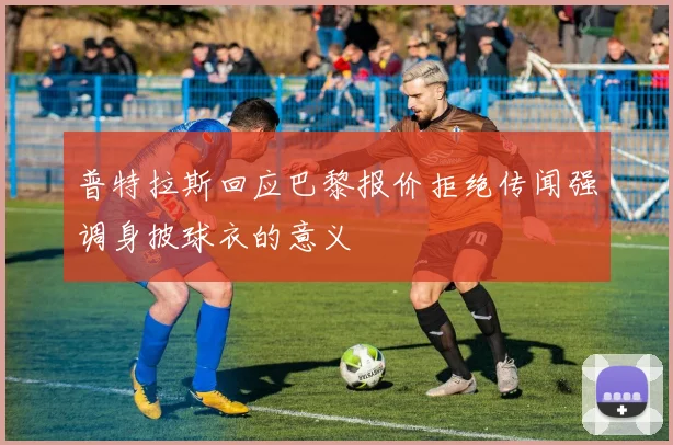 普特拉斯回应巴黎报价拒绝传闻强调身披球衣的意义