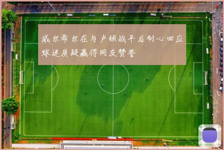 威尔希尔在与卢顿战平后耐心回应球迷质疑赢得网友赞誉