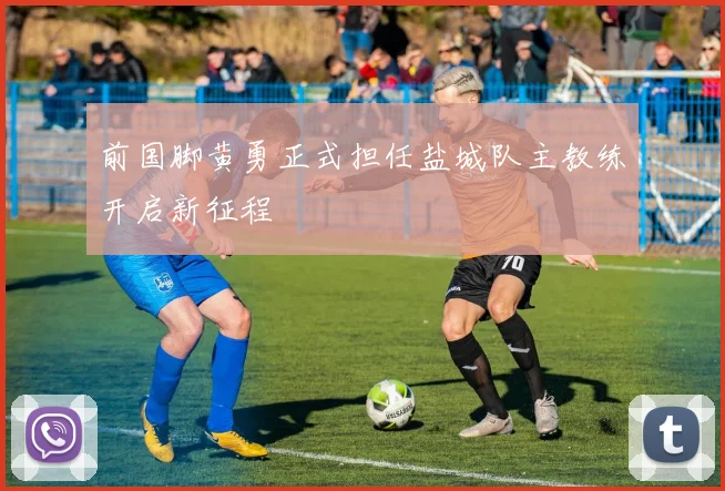 前国脚黄勇正式担任盐城队主教练开启新征程