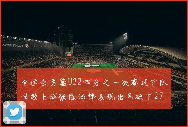 全运会男篮U22四分之一决赛辽宁队惜败上海张陈治锋表现出色砍下27分23篮板5盖帽