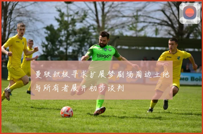 曼联积极寻求扩展梦剧场周边土地与所有者展开初步谈判