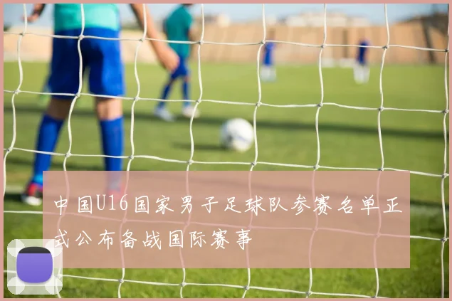 中国U16国家男子足球队参赛名单正式公布备战国际赛事