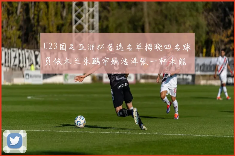 U23国足亚洲杯落选名单揭晓四名球员依木兰朱鹏宇姚浩洋张一轩未能入选