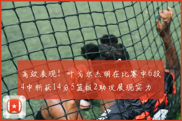 高效表现！叶戈尔杰明在比赛中6投4中斩获14分5篮板2助攻展现实力
