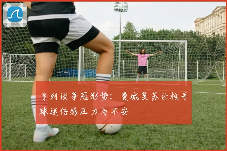亨利谈争冠形势：曼城复苏让枪手球迷倍感压力与不安