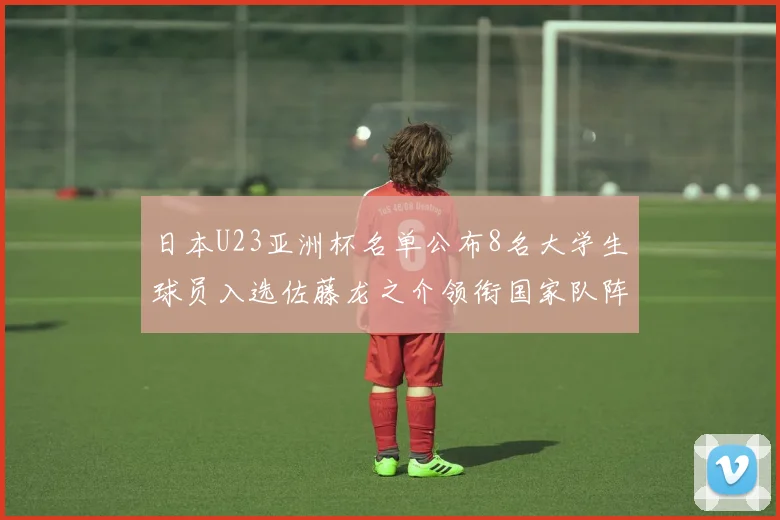 日本U23亚洲杯名单公布8名大学生球员入选佐藤龙之介领衔国家队阵容