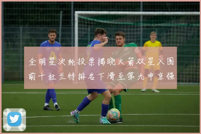 全明星次轮投票揭晓火箭双星入围前十杜兰特排名下滑至第九申京强势晋级第十位