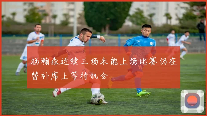 杨瀚森连续三场未能上场比赛仍在替补席上等待机会