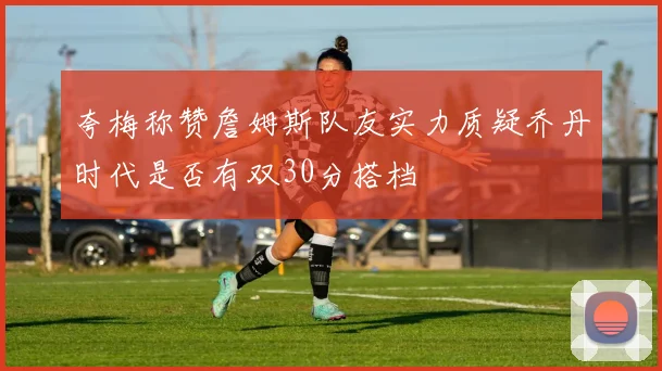 夸梅称赞詹姆斯队友实力质疑乔丹时代是否有双30分搭档