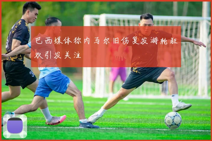 巴西媒体称内马尔旧伤复发游轮狂欢引发关注