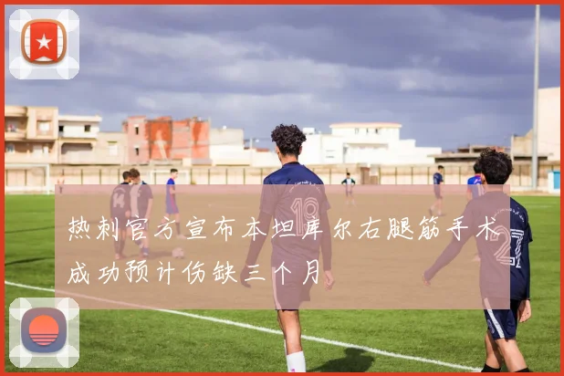 热刺官方宣布本坦库尔右腿筋手术成功预计伤缺三个月