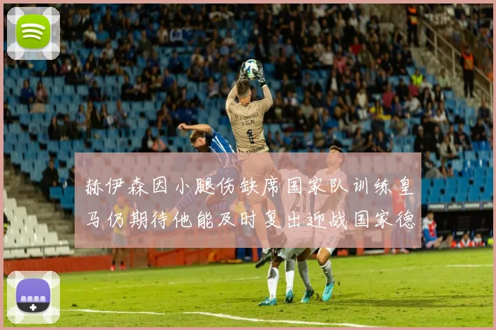 赫伊森因小腿伤缺席国家队训练皇马仍期待他能及时复出迎战国家德比