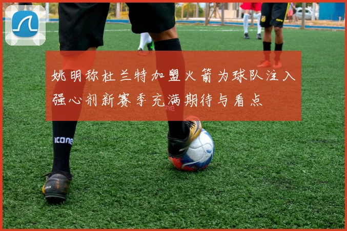 姚明称杜兰特加盟火箭为球队注入强心剂新赛季充满期待与看点