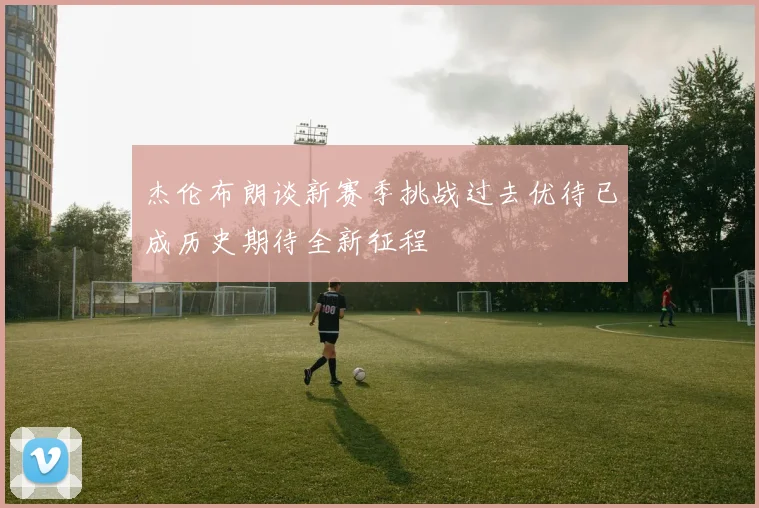 杰伦布朗谈新赛季挑战过去优待已成历史期待全新征程