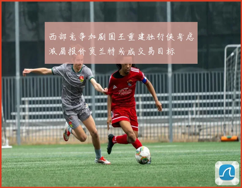 西部竞争加剧国王重建独行侠考虑浓眉报价莫兰特或成交易目标