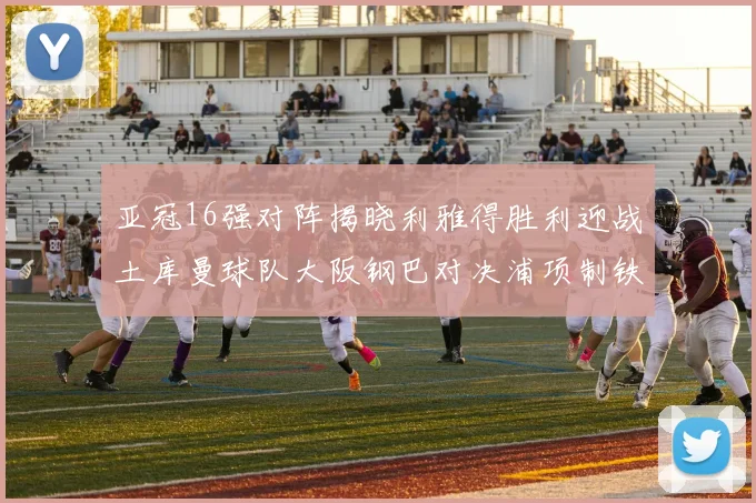 亚冠16强对阵揭晓利雅得胜利迎战土库曼球队大阪钢巴对决浦项制铁