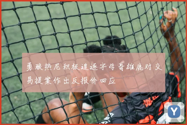 勇狼热尼积极追逐字母哥雄鹿对交易提案作出反报价回应