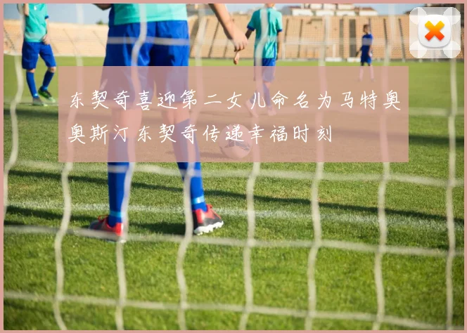 东契奇喜迎第二女儿命名为马特奥奥斯汀东契奇传递幸福时刻