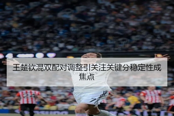 王楚钦混双配对调整引关注关键分稳定性成焦点 | SabaSports